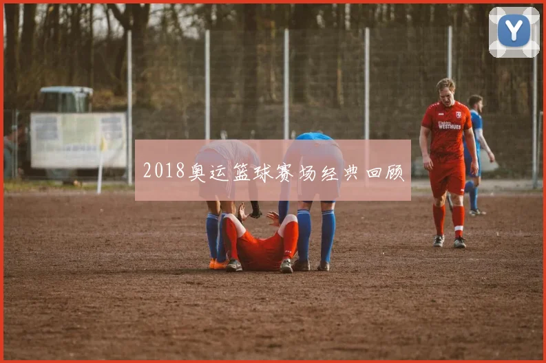2018奥运篮球赛场经典回顾