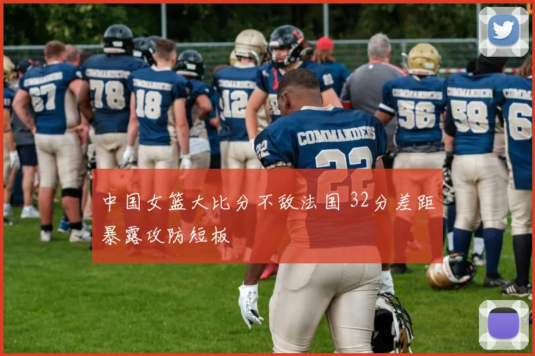 中国女篮大比分不敌法国 32分差距暴露攻防短板