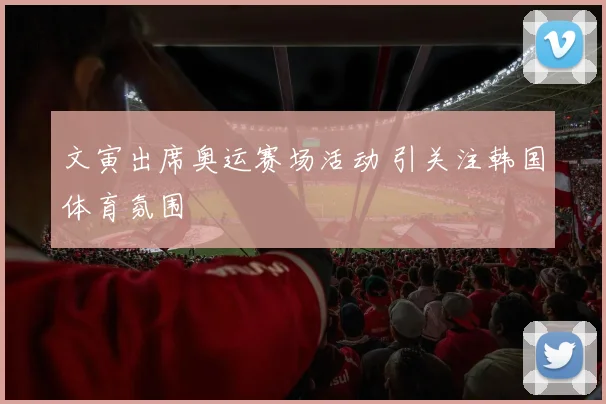 文寅出席奥运赛场活动 引关注韩国体育氛围