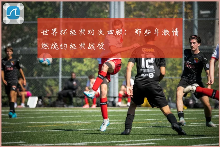世界杯经典对决回顾：那些年激情燃烧的经典战役