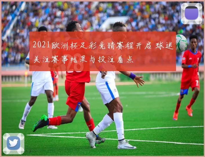 2021欧洲杯足彩竞猜赛程开启 球迷关注赛事结果与投注看点