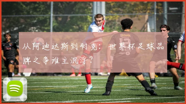 从阿迪达斯到耐克：世界杯足球品牌之争谁主沉浮？