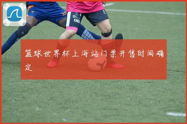 篮球世界杯上海站门票开售时间确定