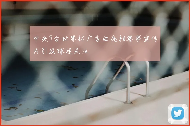 中央5台世界杯广告曲亮相赛事宣传片引发球迷关注