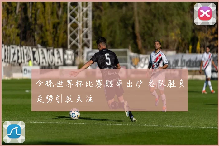 今晚世界杯比赛赔率出炉 各队胜负走势引发关注