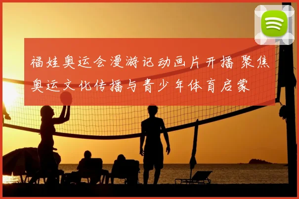 福娃奥运会漫游记动画片开播 聚焦奥运文化传播与青少年体育启蒙