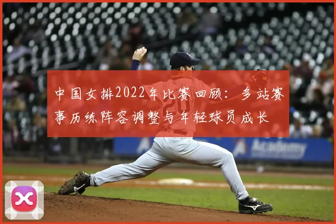 中国女排2022年比赛回顾：多站赛事历练阵容调整与年轻球员成长
