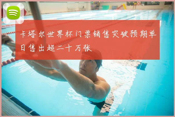 卡塔尔世界杯门票销售突破预期单日售出超二十万张