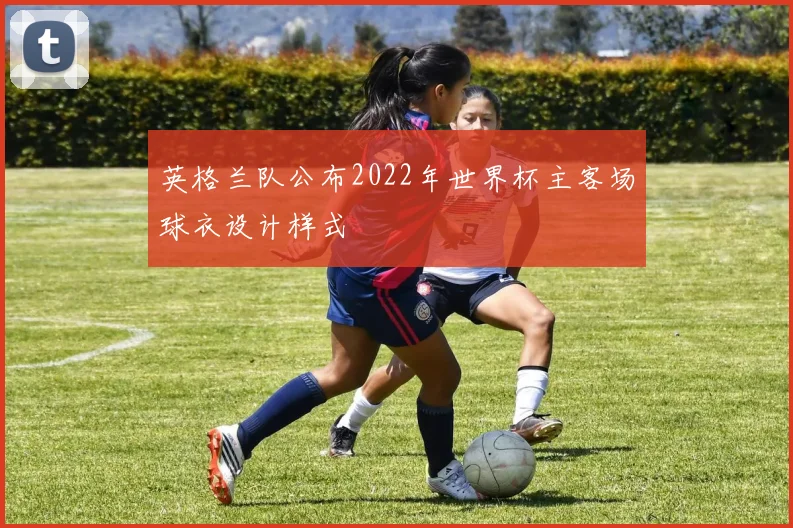 英格兰队公布2022年世界杯主客场球衣设计样式