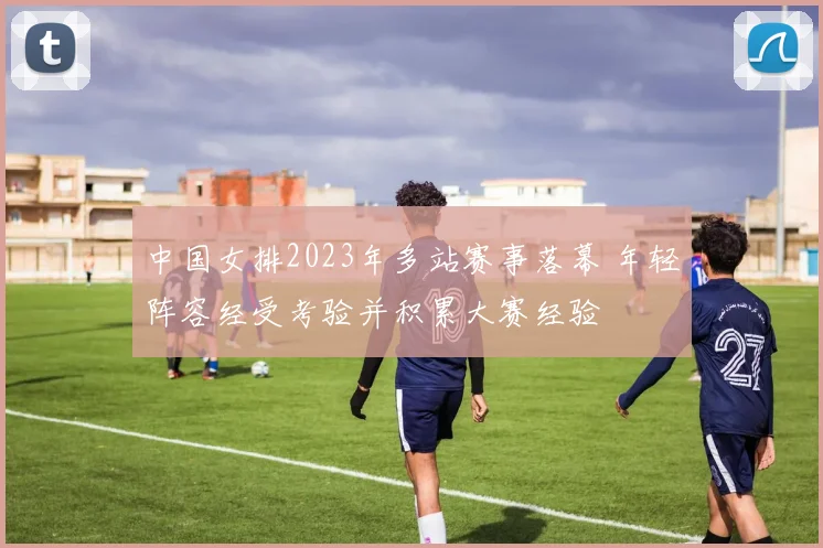 中国女排2023年多站赛事落幕 年轻阵容经受考验并积累大赛经验