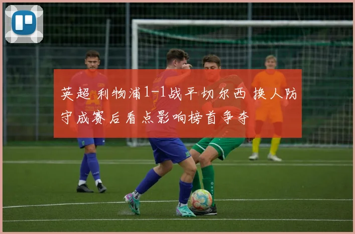 英超 利物浦1-1战平切尔西 换人防守成赛后看点影响榜首争夺