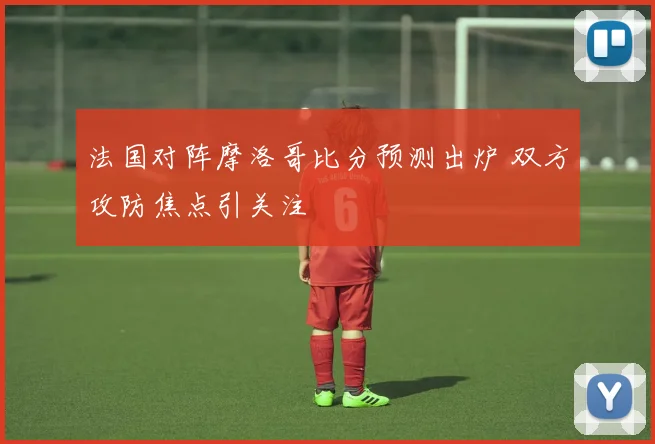 法国对阵摩洛哥比分预测出炉 双方攻防焦点引关注
