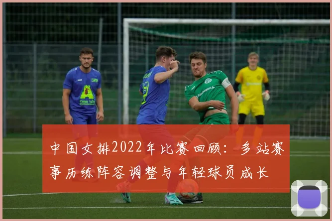 中国女排2022年比赛回顾：多站赛事历练阵容调整与年轻球员成长