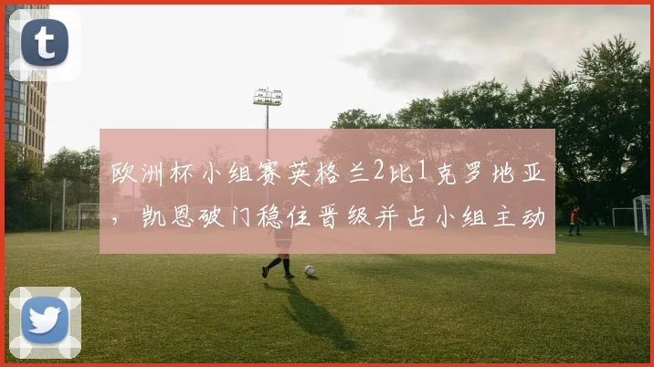 欧洲杯小组赛英格兰2比1克罗地亚，凯恩破门稳住晋级并占小组主动
