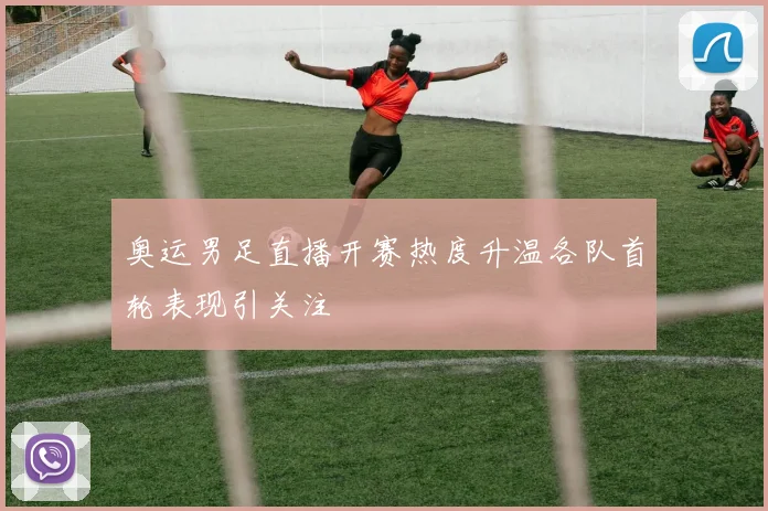 奥运男足直播开赛热度升温各队首轮表现引关注