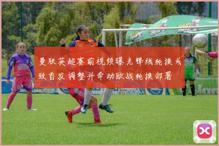 曼联英超赛前视频曝光锋线轮换或致首发调整并牵动欧战轮换部署