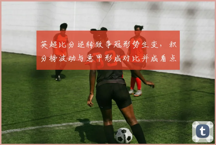 英超比分逆转致争冠形势生变，积分榜波动与意甲形成对比并成看点