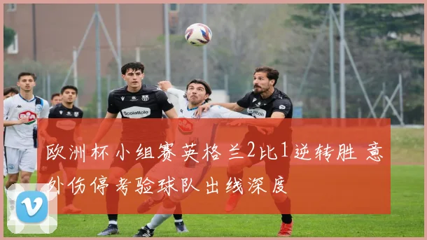 欧洲杯小组赛英格兰2比1逆转胜 意外伤停考验球队出线深度
