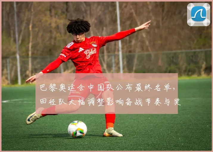 巴黎奥运会中国队公布最终名单，田径队大幅调整影响备战节奏与奖牌布局