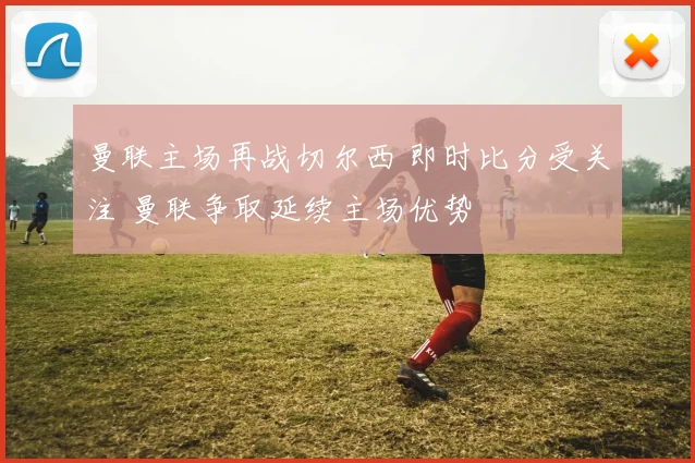 曼联主场再战切尔西 即时比分受关注 曼联争取延续主场优势