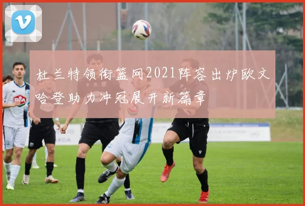 杜兰特领衔篮网2021阵容出炉欧文哈登助力冲冠展开新篇章