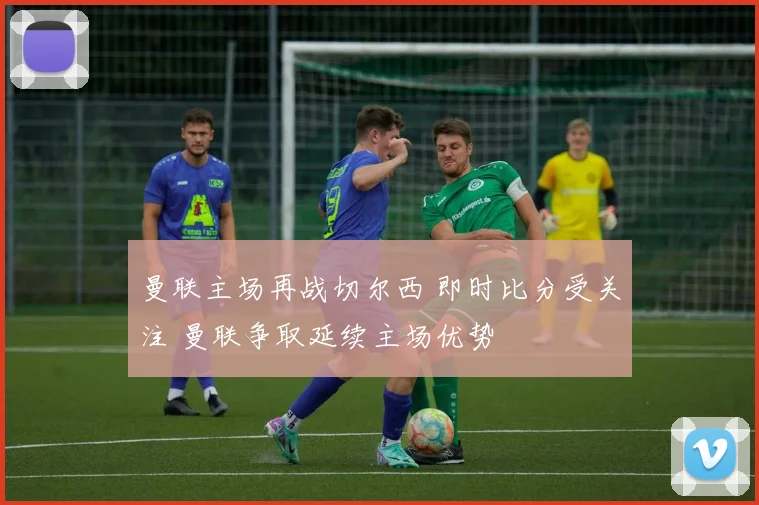 曼联主场再战切尔西 即时比分受关注 曼联争取延续主场优势