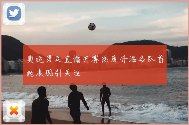 奥运男足直播开赛热度升温各队首轮表现引关注