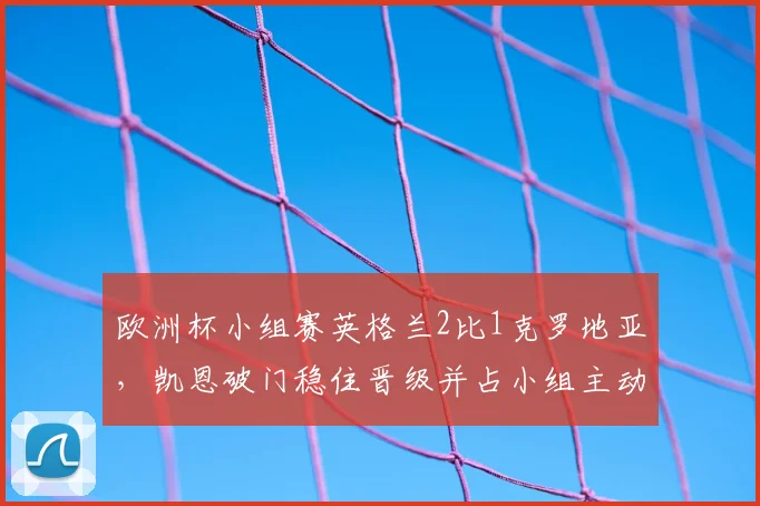 欧洲杯小组赛英格兰2比1克罗地亚，凯恩破门稳住晋级并占小组主动