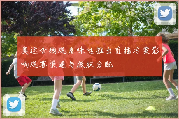 奥运会线观看咪咕推出直播方案影响观赛渠道与版权分配
