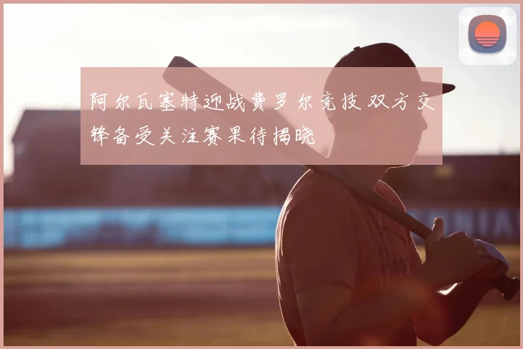 阿尔瓦塞特迎战费罗尔竞技 双方交锋备受关注赛果待揭晓