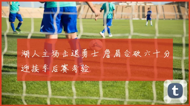 湖人主场击退勇士 詹眉合砍六十分迎接季后赛考验