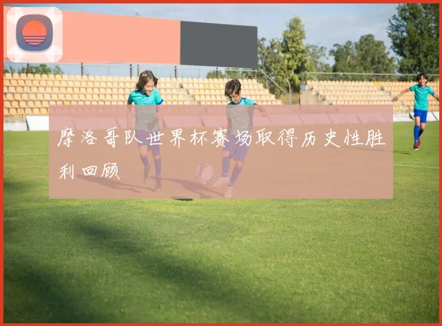 摩洛哥队世界杯赛场取得历史性胜利回顾