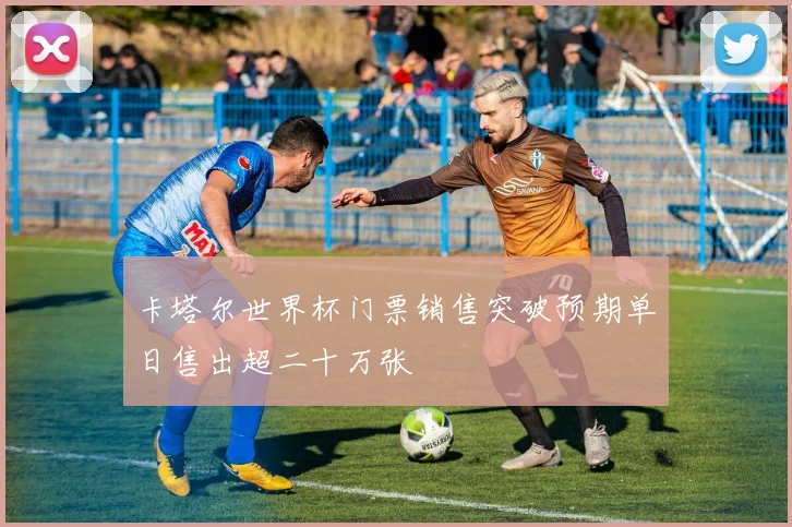 卡塔尔世界杯门票销售突破预期单日售出超二十万张