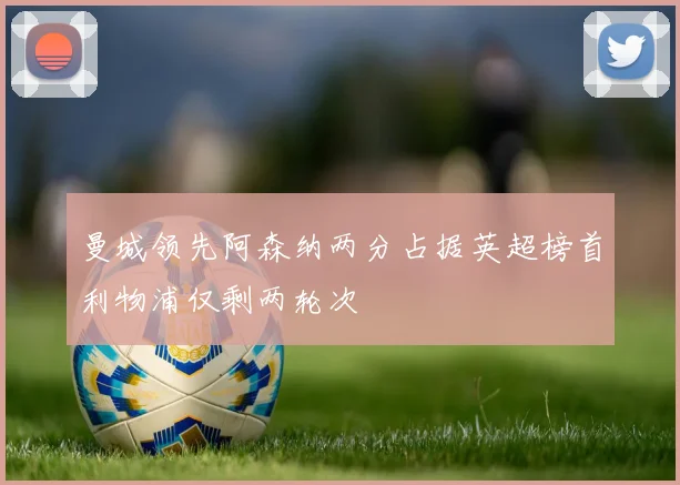 曼城领先阿森纳两分占据英超榜首利物浦仅剩两轮次