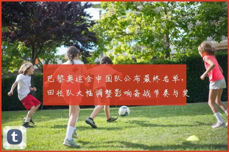 巴黎奥运会中国队公布最终名单，田径队大幅调整影响备战节奏与奖牌布局